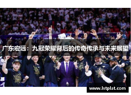 广东宏远:九冠荣耀背后的传奇传承与未来展望 广东宏远:九冠荣耀背后的传奇传承与未来展望