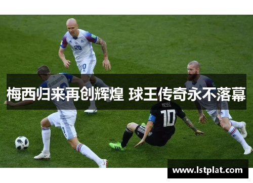 梅西归来再创辉煌 球王传奇永不落幕 梅西归来再创辉煌 球王传奇永不落幕