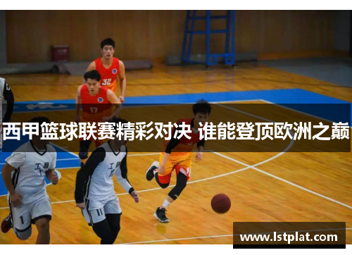 西甲篮球联赛精彩对决 谁能登顶欧洲之巅 西甲篮球联赛精彩对决 谁能登顶欧洲之巅