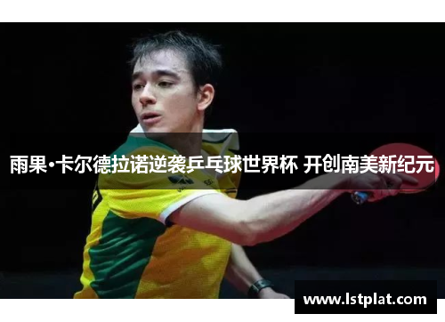 雨果·卡尔德拉诺逆袭乒乓球世界杯 开创南美新纪元 雨果·卡尔德拉诺逆袭乒乓球世界杯 开创南美新纪元