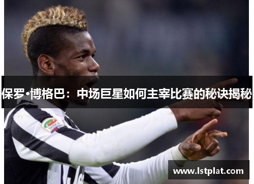 保罗·博格巴：中场巨星如何主宰比赛的秘诀揭秘