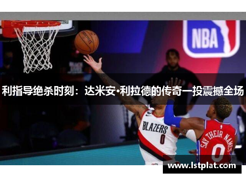 利指导绝杀时刻:达米安·利拉德的传奇一投震撼全场 利指导绝杀时刻:达米安·利拉德的传奇一投震撼全场