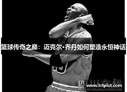 篮球传奇之巅：迈克尔·乔丹如何塑造永恒神话