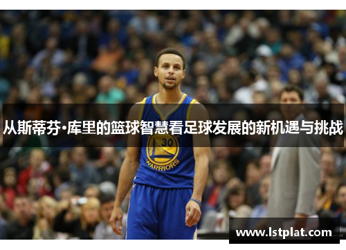 从斯蒂芬·库里的篮球智慧看足球发展的新机遇与挑战 从斯蒂芬·库里的篮球智慧看足球发展的新机遇与挑战