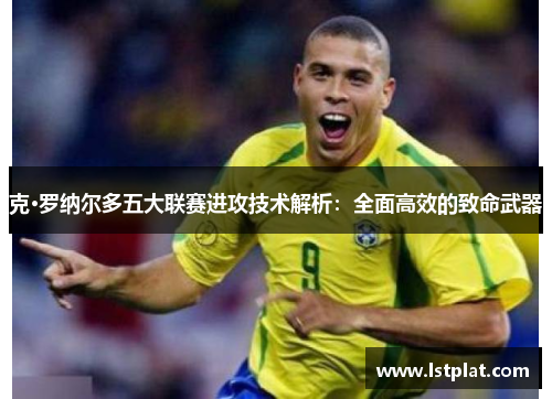 克·罗纳尔多五大联赛进攻技术解析:全面高效的致命武器 克·罗纳尔多五大联赛进攻技术解析:全面高效的致命武器