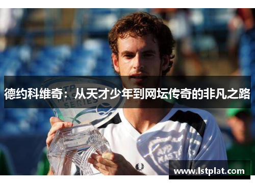 德约科维奇:从天才少年到网坛传奇的非凡之路 德约科维奇:从天才少年到网坛传奇的非凡之路