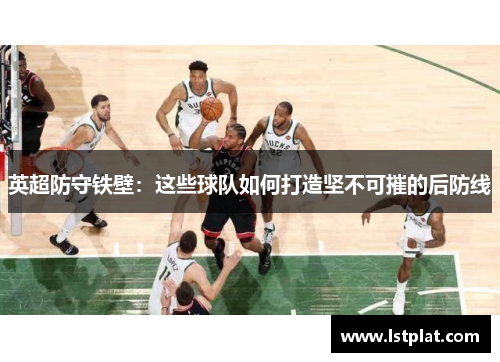 英超防守铁壁:这些球队如何打造坚不可摧的后防线 英超防守铁壁:这些球队如何打造坚不可摧的后防线