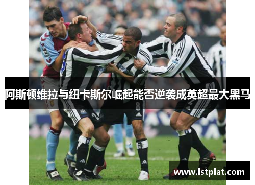 阿斯顿维拉与纽卡斯尔崛起能否逆袭成英超最大黑马 阿斯顿维拉与纽卡斯尔崛起能否逆袭成英超最大黑马